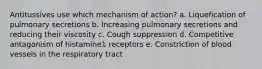 Antitussives use which mechanism of action? a. Liquefication of pulmonary secretions b. Increasing pulmonary secretions and reducing their viscosity c. Cough suppression d. Competitive antagonism of histamine1 receptors e. Constriction of blood vessels in the respiratory tract