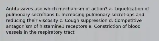 Antitussives use which mechanism of action? a. Liquefication of pulmonary secretions b. Increasing pulmonary secretions and reducing their viscosity c. Cough suppression d. Competitive antagonism of histamine1 receptors e. Constriction of blood vessels in the respiratory tract