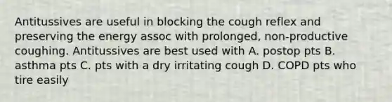 Antitussives are useful in blocking the cough reflex and preserving the energy assoc with prolonged, non-productive coughing. Antitussives are best used with A. postop pts B. asthma pts C. pts with a dry irritating cough D. COPD pts who tire easily