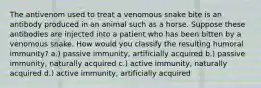 The antivenom used to treat a venomous snake bite is an antibody produced in an animal such as a horse. Suppose these antibodies are injected into a patient who has been bitten by a venomous snake. How would you classify the resulting humoral immunity? a.) passive immunity, artificially acquired b.) passive immunity, naturally acquired c.) active immunity, naturally acquired d.) active immunity, artificially acquired