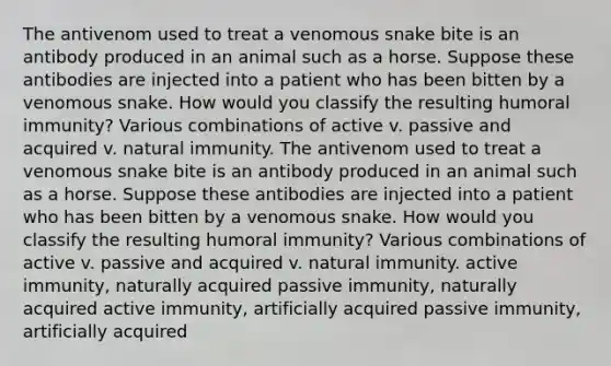 The antivenom used to treat a venomous snake bite is an antibody produced in an animal such as a horse. Suppose these antibodies are injected into a patient who has been bitten by a venomous snake. How would you classify the resulting humoral immunity? Various combinations of active v. passive and acquired v. natural immunity. The antivenom used to treat a venomous snake bite is an antibody produced in an animal such as a horse. Suppose these antibodies are injected into a patient who has been bitten by a venomous snake. How would you classify the resulting humoral immunity? Various combinations of active v. passive and acquired v. natural immunity. active immunity, naturally acquired passive immunity, naturally acquired active immunity, artificially acquired passive immunity, artificially acquired