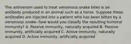 The antivenom used to treat venomous snake bites is an antibody produced in an animal such as a horse. Suppose these antibodies are injected into a patient who has been bitten by a venomous snake--how would you classify the resulting humoral immunity? A. Passive immunity, naturally acquired B. Passive immunity, artificially acquired C. Active immunity, naturally acquired D. Active immunity, artificially acquired