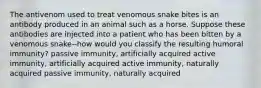 The antivenom used to treat venomous snake bites is an antibody produced in an animal such as a horse. Suppose these antibodies are injected into a patient who has been bitten by a venomous snake--how would you classify the resulting humoral immunity? passive immunity, artificially acquired active immunity, artificially acquired active immunity, naturally acquired passive immunity, naturally acquired