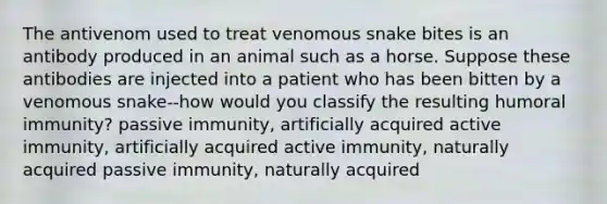 The antivenom used to treat venomous snake bites is an antibody produced in an animal such as a horse. Suppose these antibodies are injected into a patient who has been bitten by a venomous snake--how would you classify the resulting humoral immunity? passive immunity, artificially acquired active immunity, artificially acquired active immunity, naturally acquired passive immunity, naturally acquired