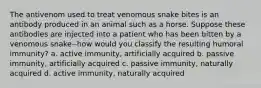 The antivenom used to treat venomous snake bites is an antibody produced in an animal such as a horse. Suppose these antibodies are injected into a patient who has been bitten by a venomous snake--how would you classify the resulting humoral immunity? a. active immunity, artificially acquired b. passive immunity, artificially acquired c. passive immunity, naturally acquired d. active immunity, naturally acquired