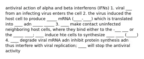 antiviral action of alpha and beta interferons (IFNs) 1. viral ___ from an infecting virus enters the cell 2. the virus induced the host cell to produce _____ mRNA (____-____) which is translated into ____ adn _____ _____ 3. ____ make contact uninfected neighboring host cells, where they bind either to the -___ ___ or the _____ ____; ____ induce hte cells to synthesize ____ ____ (_____) 4. ____ degrade viral mRNA adn inhibit protein synthesis adn thus interfere with viral replication; ____ will stop the antiviral activity