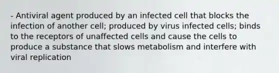 - Antiviral agent produced by an infected cell that blocks the infection of another cell; produced by virus infected cells; binds to the receptors of unaffected cells and cause the cells to produce a substance that slows metabolism and interfere with viral replication