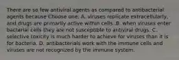 There are so few antiviral agents as compared to antibacterial agents because Choose one: A. viruses replicate extracellularly, and drugs are primarily active within cells. B. when viruses enter bacterial cells they are not susceptible to antiviral drugs. C. selective toxicity is much harder to achieve for viruses than it is for bacteria. D. antibacterials work with the immune cells and viruses are not recognized by the immune system.