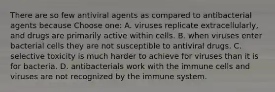 There are so few antiviral agents as compared to antibacterial agents because Choose one: A. viruses replicate extracellularly, and drugs are primarily active within cells. B. when viruses enter bacterial cells they are not susceptible to antiviral drugs. C. selective toxicity is much harder to achieve for viruses than it is for bacteria. D. antibacterials work with the immune cells and viruses are not recognized by the immune system.