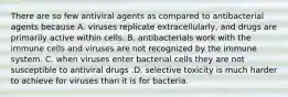 There are so few antiviral agents as compared to antibacterial agents because A. viruses replicate extracellularly, and drugs are primarily active within cells. B. antibacterials work with the immune cells and viruses are not recognized by the immune system. C. when viruses enter bacterial cells they are not susceptible to antiviral drugs .D. selective toxicity is much harder to achieve for viruses than it is for bacteria.