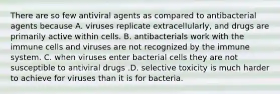 There are so few antiviral agents as compared to antibacterial agents because A. viruses replicate extracellularly, and drugs are primarily active within cells. B. antibacterials work with the immune cells and viruses are not recognized by the immune system. C. when viruses enter bacterial cells they are not susceptible to antiviral drugs .D. selective toxicity is much harder to achieve for viruses than it is for bacteria.