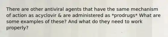 There are other antiviral agents that have the same mechanism of action as acyclovir & are administered as *prodrugs* What are some examples of these? And what do they need to work properly?