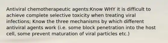 Antiviral chemotherapeutic agents:Know WHY it is difficult to achieve complete selective toxicity when treating viral infections; Know the three mechanisms by which different antiviral agents work (i.e. some block penetration into the host cell, some prevent maturation of viral particles etc.)