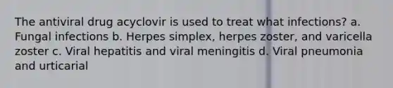 The antiviral drug acyclovir is used to treat what infections? a. Fungal infections b. Herpes simplex, herpes zoster, and varicella zoster c. Viral hepatitis and viral meningitis d. Viral pneumonia and urticarial