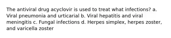 The antiviral drug acyclovir is used to treat what infections? a. Viral pneumonia and urticarial b. Viral hepatitis and viral meningitis c. Fungal infections d. Herpes simplex, herpes zoster, and varicella zoster