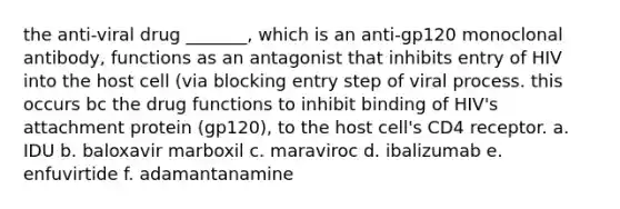 the anti-viral drug _______, which is an anti-gp120 monoclonal antibody, functions as an antagonist that inhibits entry of HIV into the host cell (via blocking entry step of viral process. this occurs bc the drug functions to inhibit binding of HIV's attachment protein (gp120), to the host cell's CD4 receptor. a. IDU b. baloxavir marboxil c. maraviroc d. ibalizumab e. enfuvirtide f. adamantanamine