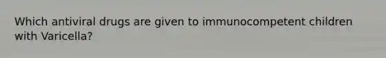 Which antiviral drugs are given to immunocompetent children with Varicella?