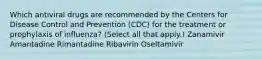 Which antiviral drugs are recommended by the Centers for Disease Control and Prevention​ (CDC) for the treatment or prophylaxis of​ influenza? ​(Select all that​ apply.) Zanamivir Amantadine Rimantadine Ribavirin Oseltamivir