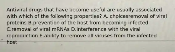 Antiviral drugs that have become useful are usually associated with which of the following properties? A. choicesremoval of viral proteins B.prevention of the host from becoming infected C.removal of viral mRNAs D.interference with the viral reproduction E.ability to remove all viruses from the infected host