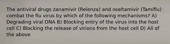 The antiviral drugs zanamivir (Relenza) and oseltamivir (Tamiflu) combat the flu virus by which of the following mechanisms? A) Degrading viral DNA B) Blocking entry of the virus into the host cell C) Blocking the release of virions from the host cell D) All of the above