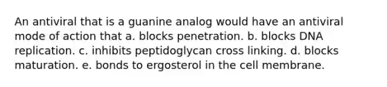 An antiviral that is a guanine analog would have an antiviral mode of action that a. blocks penetration. b. blocks DNA replication. c. inhibits peptidoglycan cross linking. d. blocks maturation. e. bonds to ergosterol in the cell membrane.