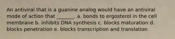 An antiviral that is a guanine analog would have an antiviral mode of action that _______. a. bonds to ergosterol in the cell membrane b. inhibits DNA synthesis c. blocks maturation d. blocks penetration e. blocks transcription and translation