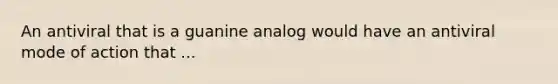 An antiviral that is a guanine analog would have an antiviral mode of action that ...