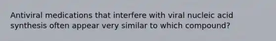 Antiviral medications that interfere with viral nucleic acid synthesis often appear very similar to which compound?