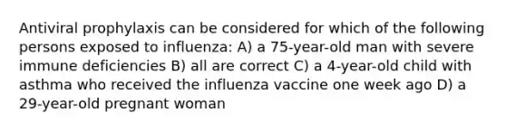 Antiviral prophylaxis can be considered for which of the following persons exposed to influenza: A) a 75-year-old man with severe immune deficiencies B) all are correct C) a 4-year-old child with asthma who received the influenza vaccine one week ago D) a 29-year-old pregnant woman