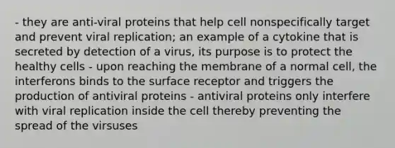 - they are anti-viral proteins that help cell nonspecifically target and prevent viral replication; an example of a cytokine that is secreted by detection of a virus, its purpose is to protect the healthy cells - upon reaching the membrane of a normal cell, the interferons binds to the surface receptor and triggers the production of antiviral proteins - antiviral proteins only interfere with viral replication inside the cell thereby preventing the spread of the virsuses