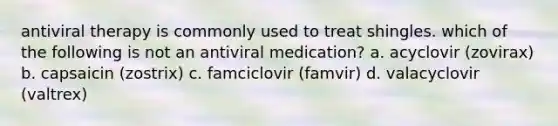 antiviral therapy is commonly used to treat shingles. which of the following is not an antiviral medication? a. acyclovir (zovirax) b. capsaicin (zostrix) c. famciclovir (famvir) d. valacyclovir (valtrex)