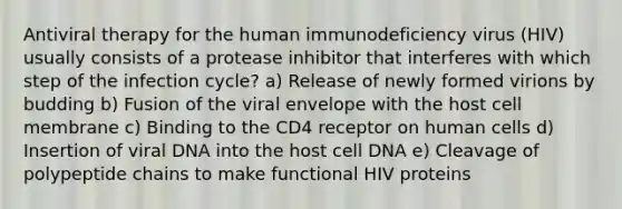 Antiviral therapy for the human immunodeficiency virus (HIV) usually consists of a protease inhibitor that interferes with which step of the infection cycle? a) Release of newly formed virions by budding b) Fusion of the viral envelope with the host cell membrane c) Binding to the CD4 receptor on human cells d) Insertion of viral DNA into the host cell DNA e) Cleavage of polypeptide chains to make functional HIV proteins