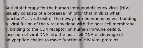 Antiviral therapy for the human immunodeficiency virus (HIV) usually consists of a protease inhibitor that inhibits what function? a. viral exit of the newly formed virions by vial budding b. viral fusion of the viral envelope with the host cell membrane c. binding to the CD4 receptor on human immune cells d. insertion of viral DNA into the host cell DNA e. cleavage of polypeptide chains to make functional HIV viral proteins