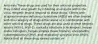 Antivirals These drugs are used for their antiviral properties. They inhibit viral growth by inhibiting an enzyme within the virus. Herpetic lesions respond to these drugs. Clients with acquired immune deficiency syndrome (AIDS) are often treated with this category of drugs either alone or in combination with other antiviral drugs. These drugs are also used to treat herpetic lesions (HSV-1, HSV-2), varicella infections (chickenpox), herpes zoster (shingles), herpes simplex (fever blisters), encephalitis, cytomegalovirus (CMV), and respiratory syncytial virus (RSV). Notice that all these drug names contain vir