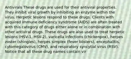 Antivirals These drugs are used for their antiviral properties. They inhibit viral growth by inhibiting an enzyme within the virus. Herpetic lesions respond to these drugs. Clients with acquired immune deficiency syndrome (AIDS) are often treated with this category of drugs either alone or in combination with other antiviral drugs. These drugs are also used to treat herpetic lesions (HSV-1, HSV-2), varicella infections (chickenpox), herpes zoster (shingles), herpes simplex (fever blisters), encephalitis, cytomegalovirus (CMV), and respiratory syncytial virus (RSV). Notice that all these drug names contain vir