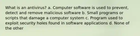 What is an antivirus? a. Computer software is used to prevent, detect and remove malicious software b. Small programs or scripts that damage a computer system c. Program used to exploit security holes found in software applications d. None of the other