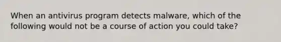 When an antivirus program detects malware, which of the following would not be a course of action you could take?