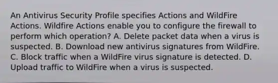 An Antivirus Security Profile specifies Actions and WildFire Actions. Wildfire Actions enable you to configure the firewall to perform which operation? A. Delete packet data when a virus is suspected. B. Download new antivirus signatures from WildFire. C. Block traffic when a WildFire virus signature is detected. D. Upload traffic to WildFire when a virus is suspected.