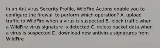 In an Antivirus Security Profile, WildFire Actions enable you to configure the firewall to perform which operation? A. upload traffic to WildFire when a virus is suspected B. block traffic when a WildFire virus signature is detected C. delete packet data when a virus is suspected D. download new antivirus signatures from WildFire