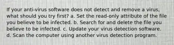 If your anti-virus software does not detect and remove a virus, what should you try first? a. Set the read-only attribute of the file you believe to be infected. b. Search for and delete the file you believe to be infected. c. Update your virus detection software. d. Scan the computer using another virus detection program.