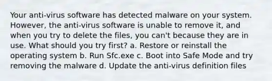 Your anti-virus software has detected malware on your system. However, the anti-virus software is unable to remove it, and when you try to delete the files, you can't because they are in use. What should you try first? a. Restore or reinstall the operating system b. Run Sfc.exe c. Boot into Safe Mode and try removing the malware d. Update the anti-virus definition files