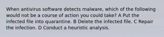 When antivirus software detects malware, which of the following would not be a course of action you could take? A Put the infected file into quarantine. B Delete the infected file. C Repair the infection. D Conduct a heuristic analysis.