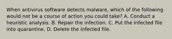 When antivirus software detects malware, which of the following would not be a course of action you could take? ​A. Conduct a heuristic analysis. ​B. Repair the infection. ​C. Put the infected file into quarantine. ​D. Delete the infected file.