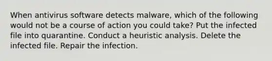 ​When antivirus software detects malware, which of the following would not be a course of action you could take? ​Put the infected file into quarantine. ​Conduct a heuristic analysis. ​Delete the infected file. ​Repair the infection.