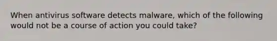 When antivirus software detects malware, which of the following would not be a course of action you could take?