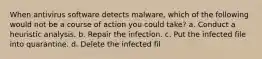 W​hen antivirus software detects malware, which of the following would not be a course of action you could take? a. C​onduct a heuristic analysis. b. R​epair the infection. c. Put the infected file into quarantine. d. D​elete the infected fil