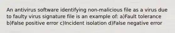 An antivirus software identifying non-malicious file as a virus due to faulty virus signature file is an example of: a)Fault tolerance b)False positive error c)Incident isolation d)False negative error