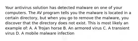 Your antivirus solution has detected malware on one of your computers. The AV program tells you the malware is located in a certain directory, but when you go to remove the malware, you discover that the directory does not exist. This is most likely an example of: A. A Trojan horse B. An armored virus C. A transient virus D. A mobile malware infection