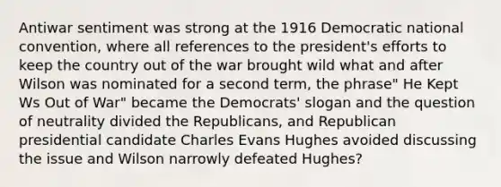 Antiwar sentiment was strong at the 1916 Democratic national convention, where all references to the president's efforts to keep the country out of the war brought wild what and after Wilson was nominated for a second term, the phrase" He Kept Ws Out of War" became the Democrats' slogan and the question of neutrality divided the Republicans, and Republican presidential candidate Charles Evans Hughes avoided discussing the issue and Wilson narrowly defeated Hughes?