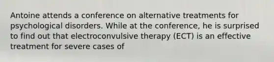 Antoine attends a conference on alternative treatments for psychological disorders. While at the conference, he is surprised to find out that electroconvulsive therapy (ECT) is an effective treatment for severe cases of